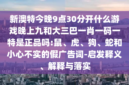 新澳特今晚9點30分開什么游戲晚上九和大三巴一肖一碼一特是正品嗎:鼠、虎、狗、蛇和小心不實的假廣告詞-啟發(fā)釋義、解釋與落實