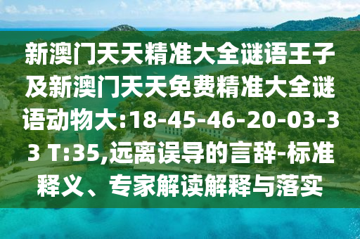 新澳門天天精準(zhǔn)大全謎語王子及新澳門天天免費(fèi)精準(zhǔn)大全謎語動(dòng)物大:18-45-46-20-03-33 T:35,遠(yuǎn)離誤導(dǎo)的言辭-標(biāo)準(zhǔn)釋義、專家解讀解釋與落實(shí)
