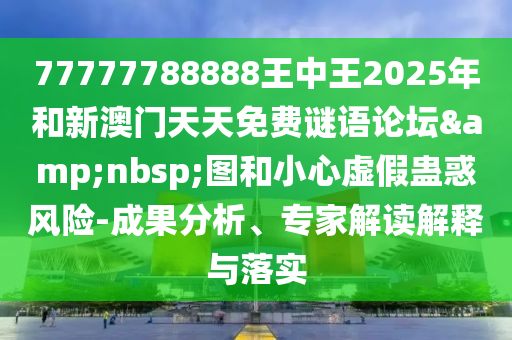77777788888王中王2025年和新澳門天天免費謎語論壇&nbsp;圖和小心虛假蠱惑風險-成果分析、專家解讀解釋與落實