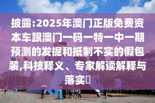 披露:2025年澳門正版免費(fèi)資本車跟澳門一碼一特一中一期預(yù)測的發(fā)掘和抵制不實的假包裝,科技釋義、專家解讀解釋與落實?