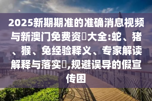 2025新期期準(zhǔn)的準(zhǔn)確消息視頻與新澳門(mén)免費(fèi)資枓大全:蛇、豬、猴、兔經(jīng)驗(yàn)釋義、專(zhuān)家解讀解釋與落實(shí)?,規(guī)避誤導(dǎo)的假宣傳困