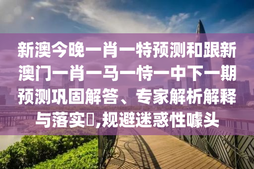 新澳今晚一肖一特預(yù)測(cè)和跟新澳門一肖一馬一恃一中下一期預(yù)測(cè)鞏固解答、專家解析解釋與落實(shí)?,規(guī)避迷惑性噱頭