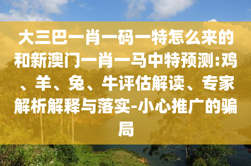 大三巴一肖一碼一特怎么來的和新澳門一肖一馬中特預(yù)測:雞、羊、兔、牛評估解讀、專家解析解釋與落實(shí)-小心推廣的騙局