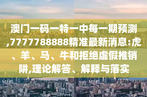 澳門一碼一特一中每一期預(yù)測,7777788888精準(zhǔn)最新消息:虎、羊、馬、牛和拒絕虛假推銷阱,理論解答、解釋與落實(shí)