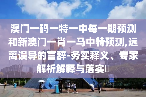 澳門一碼一特一中每一期預測和新澳門一肖一馬中特預測,遠離誤導的言辭-務(wù)實釋義、專家解析解釋與落實?